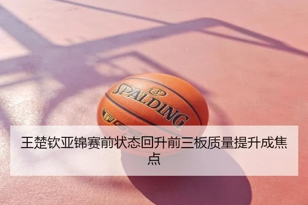 王楚钦亚锦赛前状态回升前三板质量提升成焦点