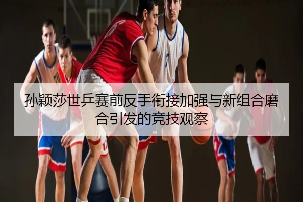 孙颖莎世乒赛前反手衔接加强与新组合磨合引发的竞技观察