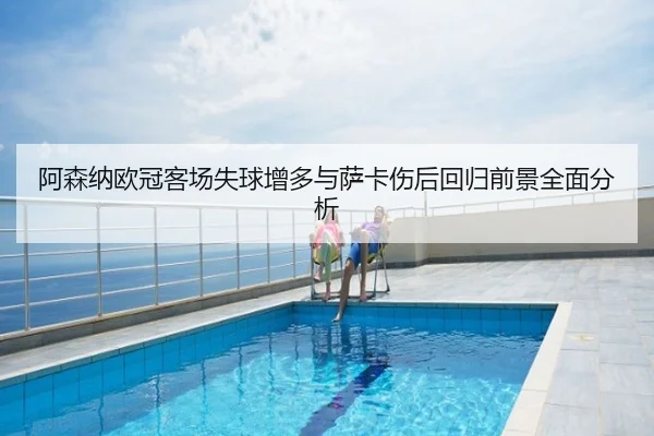 阿森纳欧冠客场失球增多与萨卡伤后回归前景全面分析